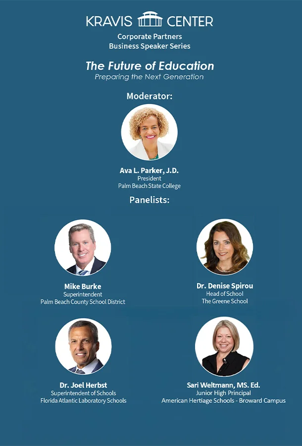 Kravis Center Corporate Partners Business Speaker Series - The Future of Education, Preparing the Next Generation - Moderator: Ava L. Parker, J.D., President of Palm Beach State College - Panelists: Mike Burke, Superintendent of Palm Beach County School District, Dr. Joel Herbst, Superintendent of Schools at Florida Atlantic Laboratory Schools, and Dr. Denise Spirou, Head of School at The Greene School, Sari Weltmann, MS. Ed., Junior High Principal at The American Heritage Schools -Broward Campus